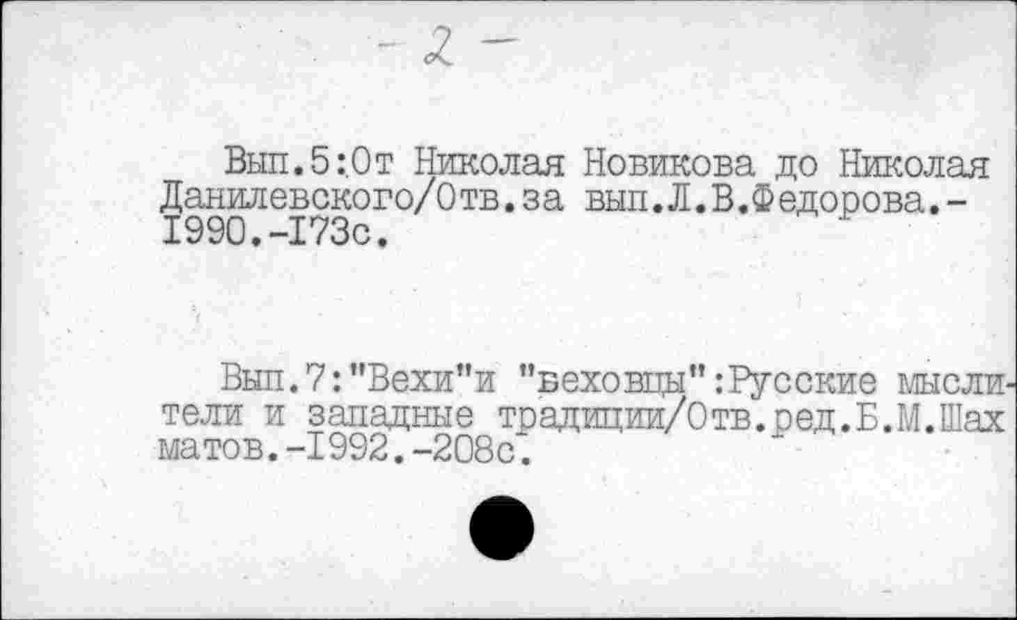 ﻿Выл.5:От Николая Новикова до Николая Данилевского/Отв.за выл.Л.В.Федорова.-1990.-173с.
Вып.7:"Вехи”и ’’веховцы”: Рус окне мысли, тели и западные традиции/Отв.ред.Б.М.Шах матов. -1992. -208с‘.